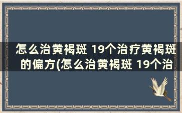 怎么治黄褐斑 19个治疗黄褐斑的偏方(怎么治黄褐斑 19个治疗黄褐斑的偏方)